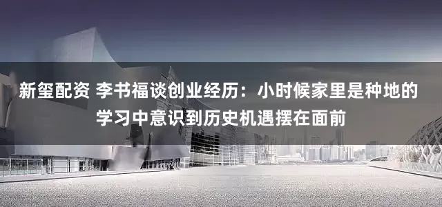 新玺配资 李书福谈创业经历：小时候家里是种地的 学习中意识到历史机遇摆在面前
