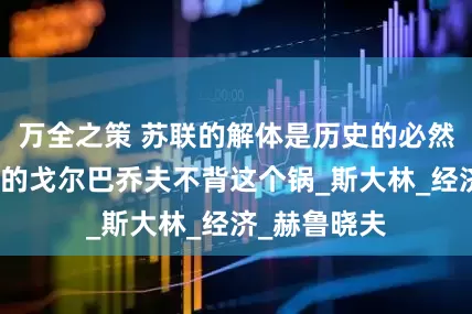 万全之策 苏联的解体是历史的必然，努力改革的戈尔巴乔夫不背这个锅_斯大林_经济_赫鲁晓夫