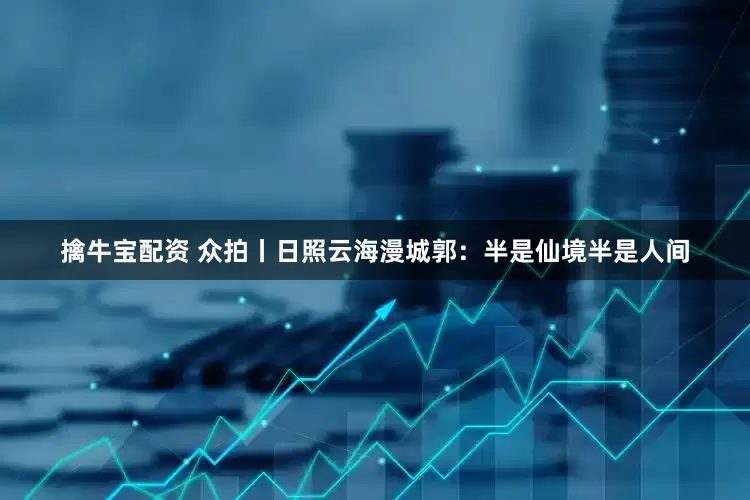 擒牛宝配资 众拍丨日照云海漫城郭：半是仙境半是人间