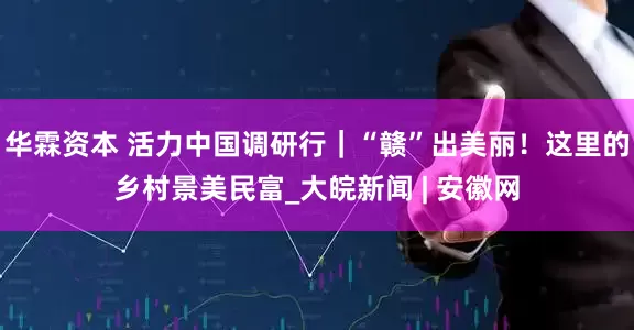 华霖资本 活力中国调研行｜“赣”出美丽！这里的乡村景美民富_大皖新闻 | 安徽网