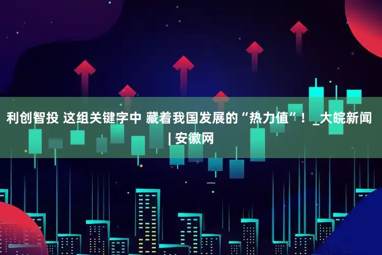 利创智投 这组关键字中 藏着我国发展的“热力值”！_大皖新闻 | 安徽网