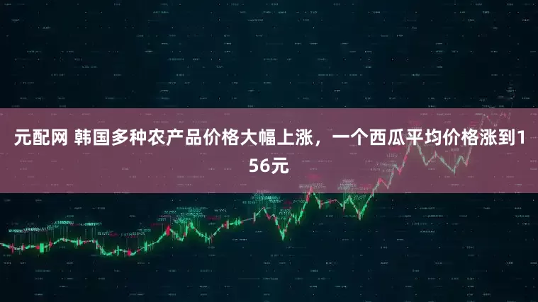 元配网 韩国多种农产品价格大幅上涨，一个西瓜平均价格涨到156元
