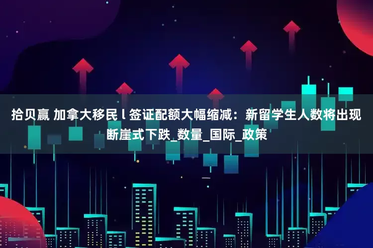 拾贝赢 加拿大移民 l 签证配额大幅缩减：新留学生人数将出现断崖式下跌_数量_国际_政策