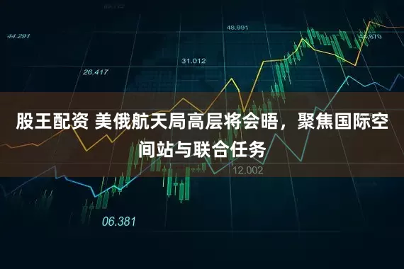 股王配资 美俄航天局高层将会晤，聚焦国际空间站与联合任务