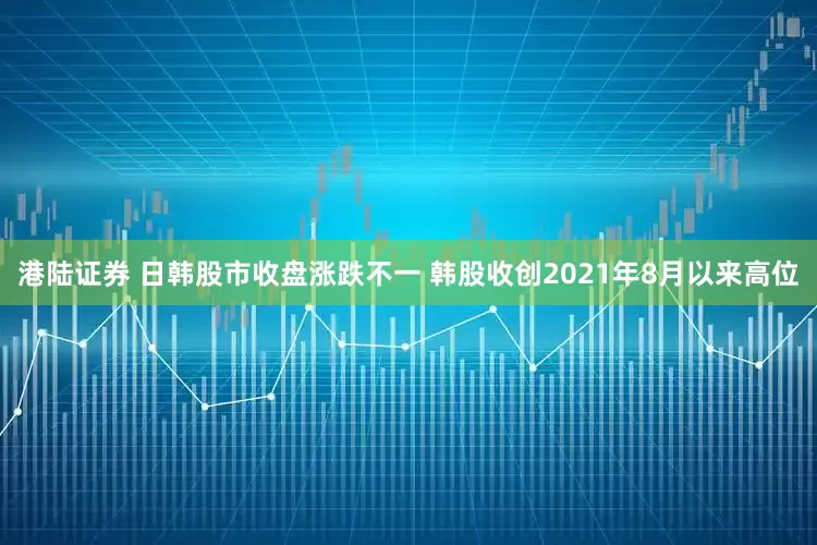 港陆证券 日韩股市收盘涨跌不一 韩股收创2021年8月以来高位