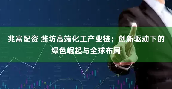 兆富配资 潍坊高端化工产业链：创新驱动下的绿色崛起与全球布局