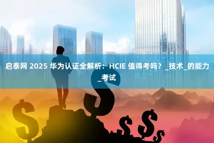 启泰网 2025 华为认证全解析：HCIE 值得考吗？_技术_的能力_考试