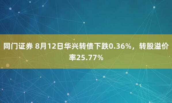 同门证券 8月12日华兴转债下跌0.36%，转股溢价率25.77%