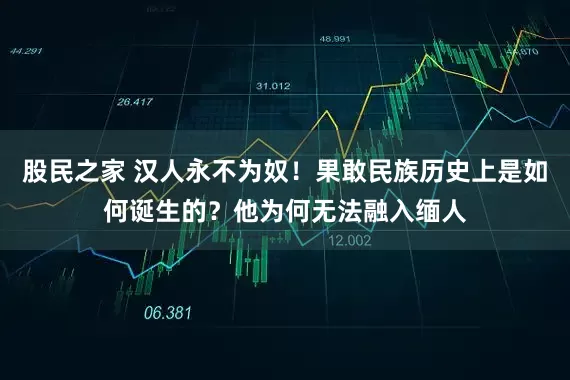 股民之家 汉人永不为奴!果敢民族历史上是如何诞生的?他为何无法融入缅人