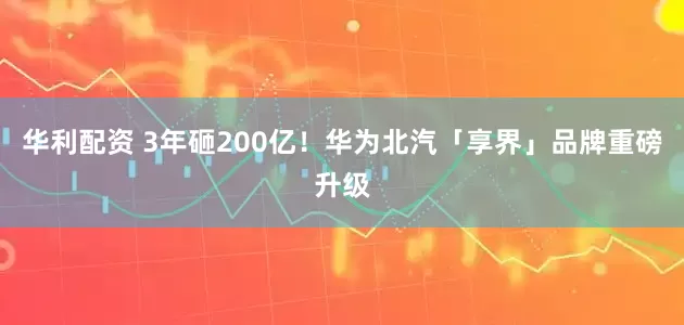 华利配资 3年砸200亿！华为北汽「享界」品牌重磅升级