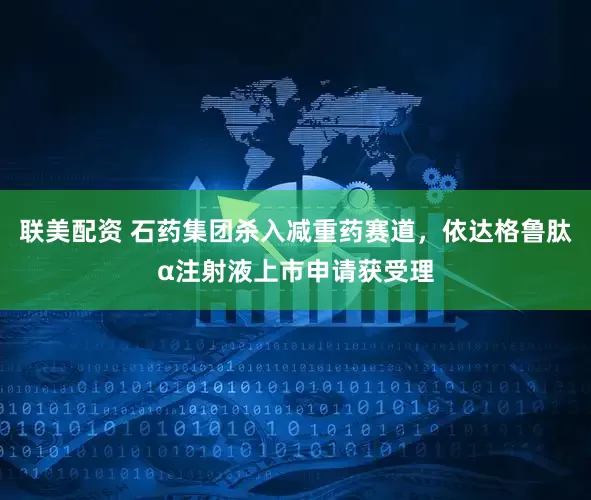 联美配资 石药集团杀入减重药赛道，依达格鲁肽α注射液上市申请获受理