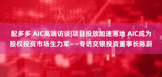 配多多 AIC高端访谈|项目投放加速落地 AIC成为股权投资市场生力军——专访交银投资董事长陈蔚