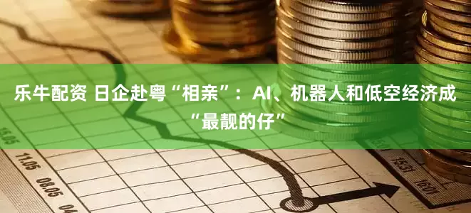 乐牛配资 日企赴粤“相亲”：AI、机器人和低空经济成“最靓的仔”