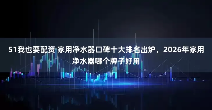 51我也要配资 家用净水器口碑十大排名出炉，2026年家用净水器哪个牌子好用