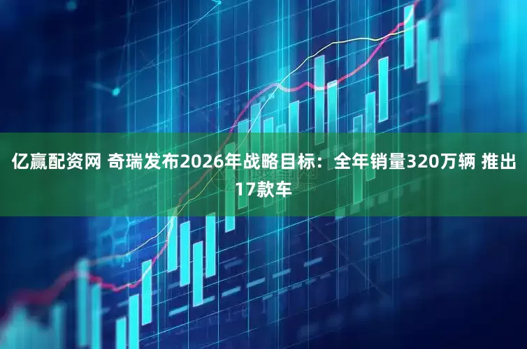 亿赢配资网 奇瑞发布2026年战略目标：全年销量320万辆 推出17款车