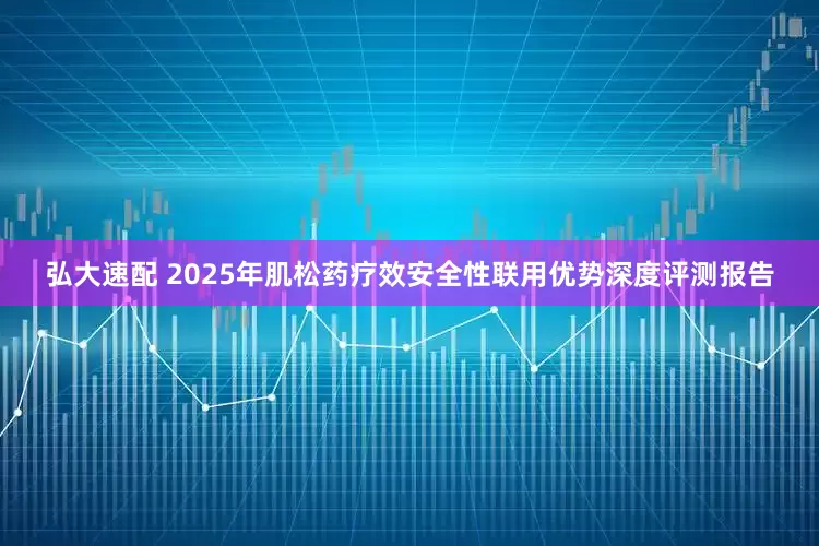 弘大速配 2025年肌松药疗效安全性联用优势深度评测报告