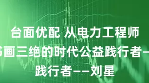 台面优配 从电力工程师到诗书画三绝的时代公益践行者——刘星