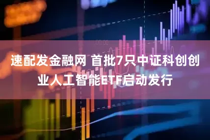 速配发金融网 首批7只中证科创创业人工智能ETF启动发行