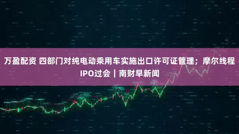 万盈配资 四部门对纯电动乘用车实施出口许可证管理；摩尔线程IPO过会｜南财早新闻
