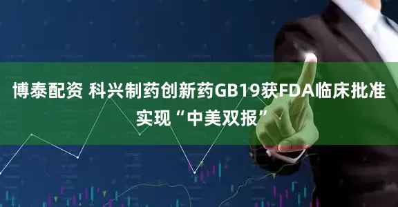 博泰配资 科兴制药创新药GB19获FDA临床批准 实现“中美双报”