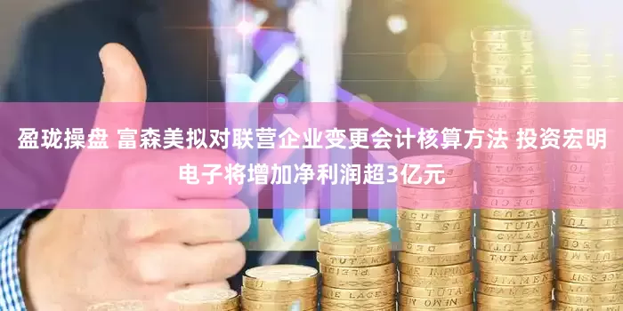 盈珑操盘 富森美拟对联营企业变更会计核算方法 投资宏明电子将增加净利润超3亿元